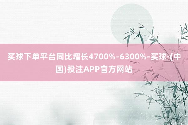 买球下单平台同比增长4700%–6300%-买球·(中国)投注APP官方网站