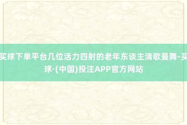 买球下单平台几位活力四射的老年东谈主清歌曼舞-买球·(中国)投注APP官方网站