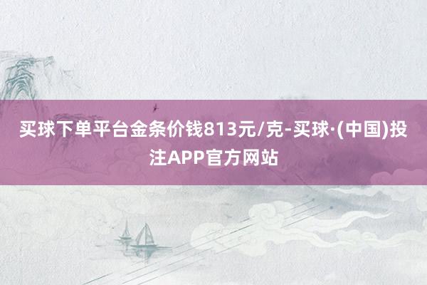 买球下单平台金条价钱813元/克-买球·(中国)投注APP官方网站