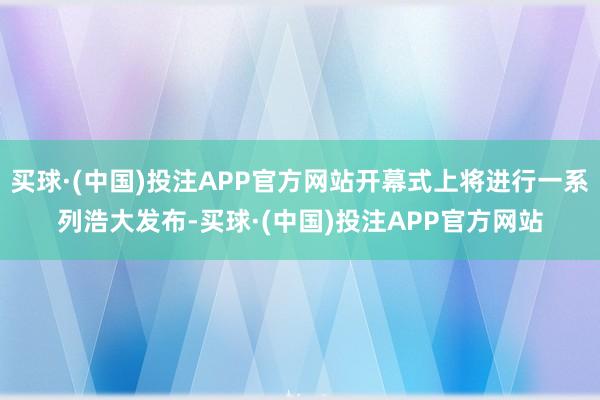 买球·(中国)投注APP官方网站开幕式上将进行一系列浩大发布-买球·(中国)投注APP官方网站