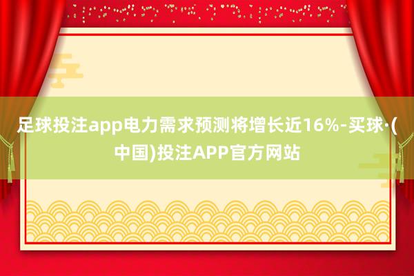 足球投注app电力需求预测将增长近16%-买球·(中国)投注APP官方网站