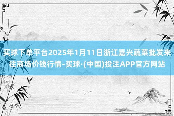 买球下单平台2025年1月11日浙江嘉兴蔬菜批发来往商场价钱行情-买球·(中国)投注APP官方网站