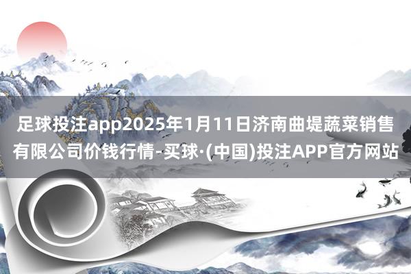 足球投注app2025年1月11日济南曲堤蔬菜销售有限公司价钱行情-买球·(中国)投注APP官方网站