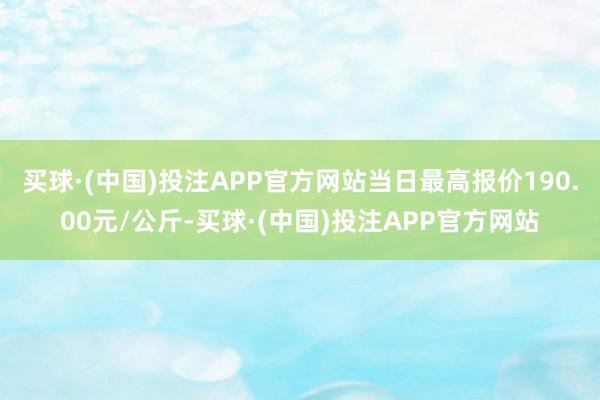 买球·(中国)投注APP官方网站当日最高报价190.00元/公斤-买球·(中国)投注APP官方网站