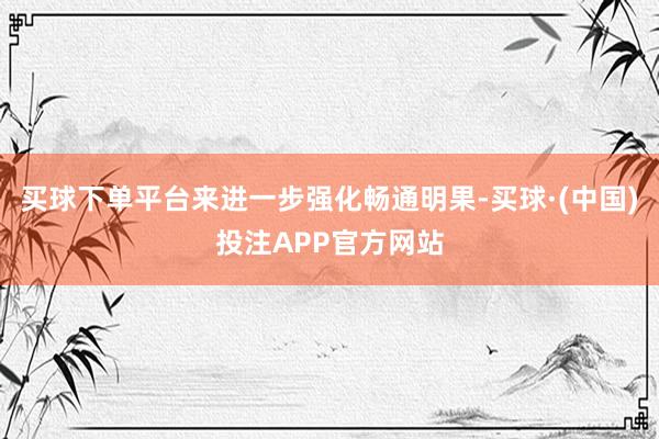 买球下单平台来进一步强化畅通明果-买球·(中国)投注APP官方网站