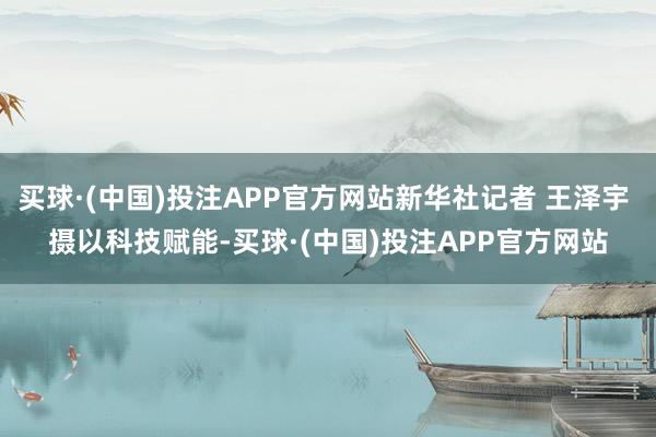 买球·(中国)投注APP官方网站新华社记者 王泽宇 摄　　以科技赋能-买球·(中国)投注APP官方网站