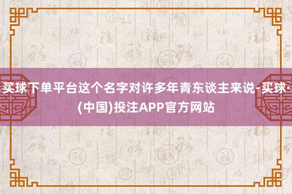 买球下单平台这个名字对许多年青东谈主来说-买球·(中国)投注APP官方网站