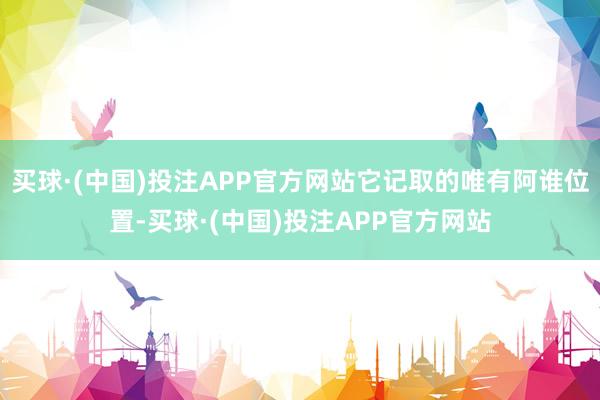买球·(中国)投注APP官方网站它记取的唯有阿谁位置-买球·(中国)投注APP官方网站