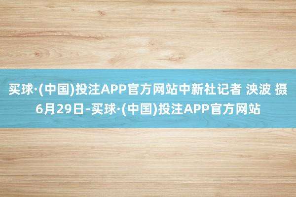 买球·(中国)投注APP官方网站中新社记者 泱波 摄6月29日-买球·(中国)投注APP官方网站