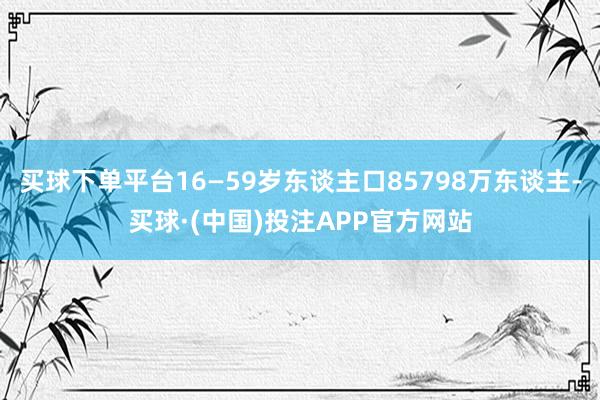 买球下单平台16—59岁东谈主口85798万东谈主-买球·(中国)投注APP官方网站