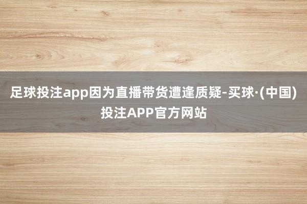 足球投注app因为直播带货遭逢质疑-买球·(中国)投注APP官方网站