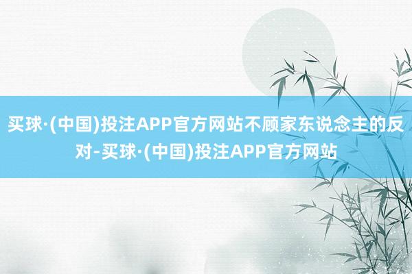 买球·(中国)投注APP官方网站不顾家东说念主的反对-买球·(中国)投注APP官方网站