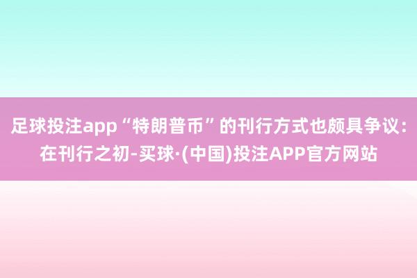 足球投注app“特朗普币”的刊行方式也颇具争议：在刊行之初-买球·(中国)投注APP官方网站