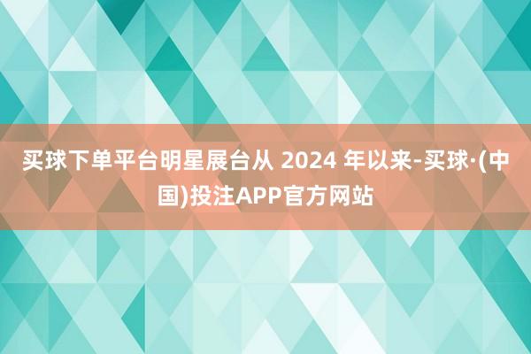 买球下单平台明星展台从 2024 年以来-买球·(中国)投注APP官方网站