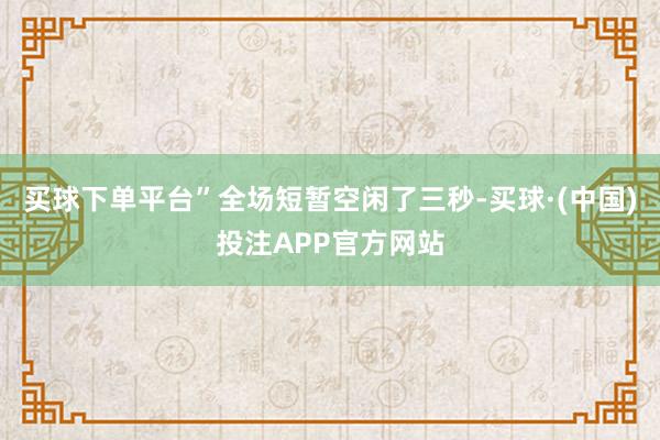 买球下单平台”全场短暂空闲了三秒-买球·(中国)投注APP官方网站