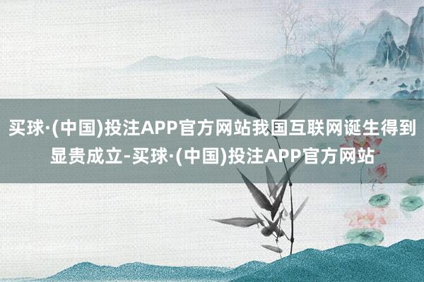 买球·(中国)投注APP官方网站我国互联网诞生得到显贵成立-买球·(中国)投注APP官方网站