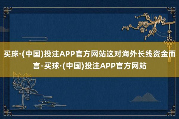 买球·(中国)投注APP官方网站这对海外长线资金而言-买球·(中国)投注APP官方网站