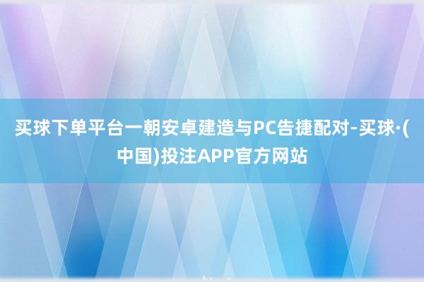 买球下单平台一朝安卓建造与PC告捷配对-买球·(中国)投注APP官方网站
