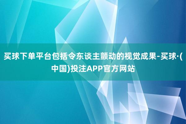 买球下单平台包括令东谈主颤动的视觉成果-买球·(中国)投注APP官方网站