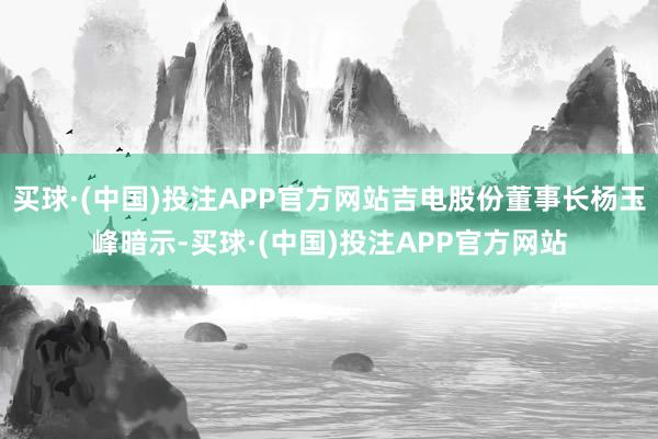 买球·(中国)投注APP官方网站吉电股份董事长杨玉峰暗示-买球·(中国)投注APP官方网站