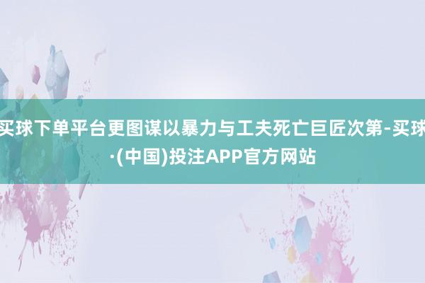 买球下单平台更图谋以暴力与工夫死亡巨匠次第-买球·(中国)投注APP官方网站
