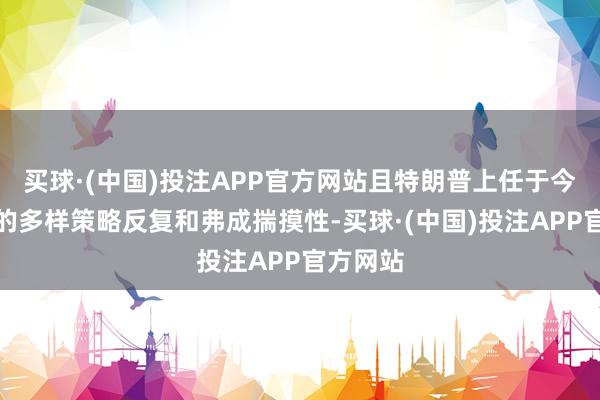 买球·(中国)投注APP官方网站且特朗普上任于今近三周的多样策略反复和弗成揣摸性-买球·(中国)投注APP官方网站
