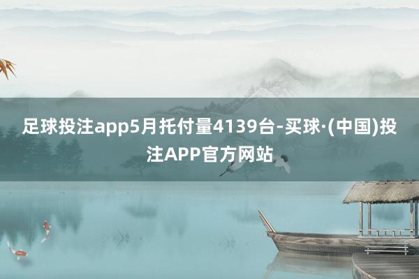 足球投注app5月托付量4139台-买球·(中国)投注APP官方网站