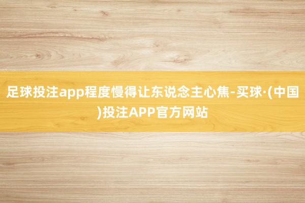 足球投注app程度慢得让东说念主心焦-买球·(中国)投注APP官方网站