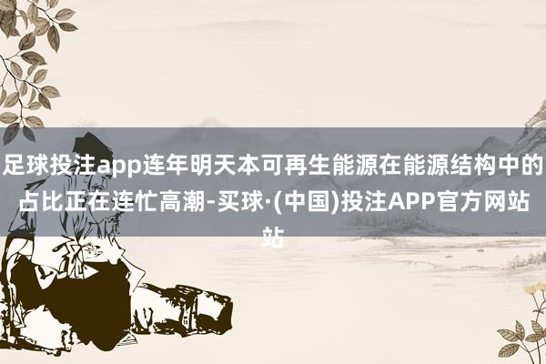 足球投注app连年明天本可再生能源在能源结构中的占比正在连忙高潮-买球·(中国)投注APP官方网站