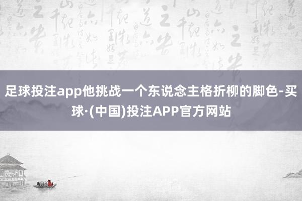 足球投注app他挑战一个东说念主格折柳的脚色-买球·(中国)投注APP官方网站