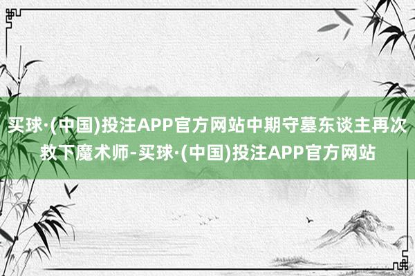 买球·(中国)投注APP官方网站中期守墓东谈主再次救下魔术师-买球·(中国)投注APP官方网站