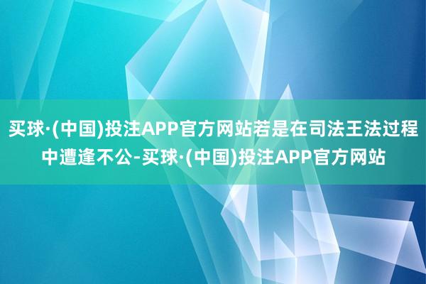 买球·(中国)投注APP官方网站若是在司法王法过程中遭逢不公-买球·(中国)投注APP官方网站