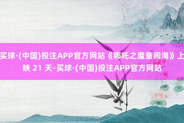 买球·(中国)投注APP官方网站《哪吒之魔童闹海》上映 21 天-买球·(中国)投注APP官方网站