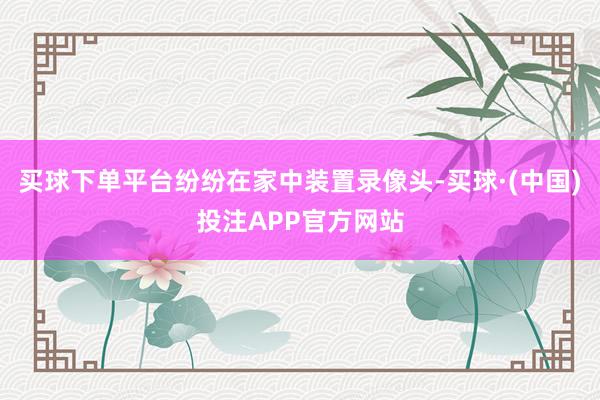 买球下单平台纷纷在家中装置录像头-买球·(中国)投注APP官方网站