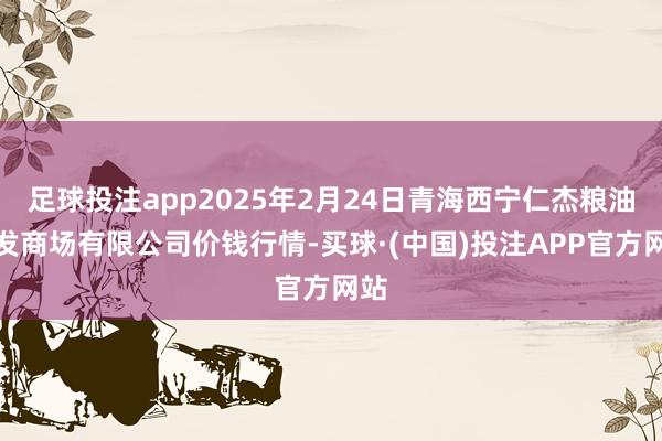 足球投注app2025年2月24日青海西宁仁杰粮油批发商场有限公司价钱行情-买球·(中国)投注APP官方网站