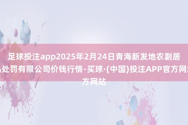 足球投注app2025年2月24日青海新发地农副居品处罚有限公司价钱行情-买球·(中国)投注APP官方网站