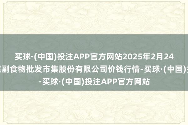 买球·(中国)投注APP官方网站2025年2月24日青岛抚顺道蔬菜副食物批发市集股份有限公司价钱行情-买球·(中国)投注APP官方网站