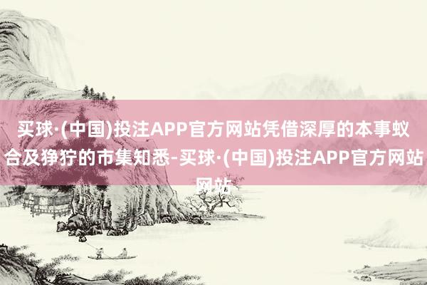 买球·(中国)投注APP官方网站凭借深厚的本事蚁合及狰狞的市集知悉-买球·(中国)投注APP官方网站