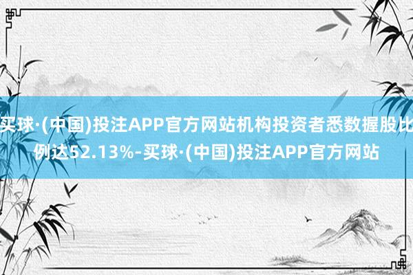 买球·(中国)投注APP官方网站机构投资者悉数握股比例达52.13%-买球·(中国)投注APP官方网站
