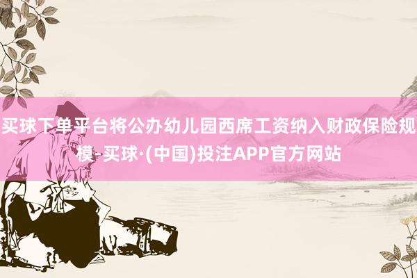 买球下单平台将公办幼儿园西席工资纳入财政保险规模-买球·(中国)投注APP官方网站
