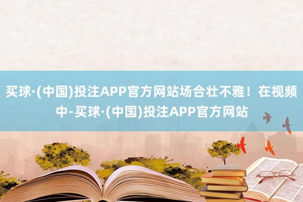 买球·(中国)投注APP官方网站场合壮不雅！在视频中-买球·(中国)投注APP官方网站