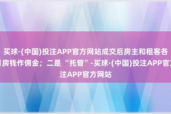买球·(中国)投注APP官方网站成交后房主和租客各付半月房钱作佣金；二是 “托管”-买球·(中国)投注APP官方网站