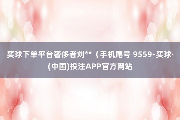 买球下单平台奢侈者刘**（手机尾号 9559-买球·(中国)投注APP官方网站