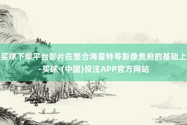 买球下单平台影片在整合海量特等影像贵府的基础上-买球·(中国)投注APP官方网站