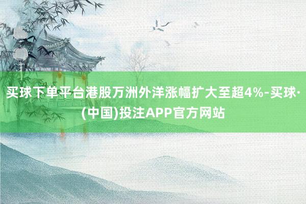 买球下单平台港股万洲外洋涨幅扩大至超4%-买球·(中国)投注APP官方网站