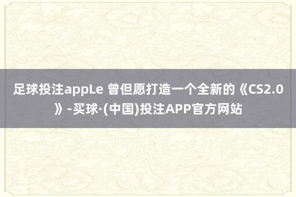 足球投注appLe 曾但愿打造一个全新的《CS2.0》-买球·(中国)投注APP官方网站