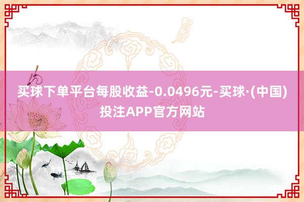 买球下单平台每股收益-0.0496元-买球·(中国)投注APP官方网站