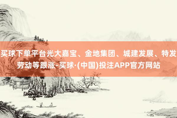 买球下单平台光大嘉宝、金地集团、城建发展、特发劳动等跟涨-买球·(中国)投注APP官方网站