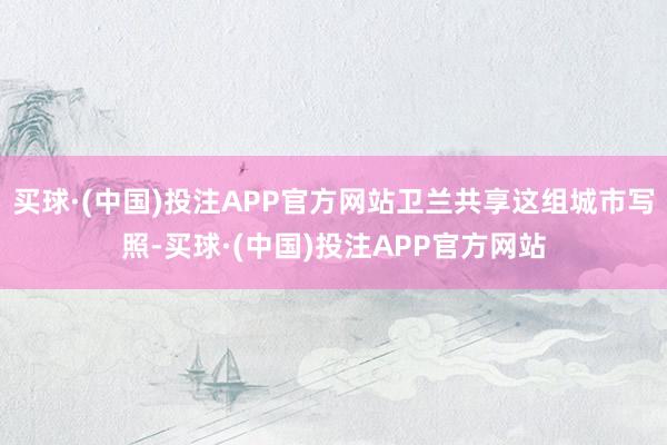 买球·(中国)投注APP官方网站卫兰共享这组城市写照-买球·(中国)投注APP官方网站