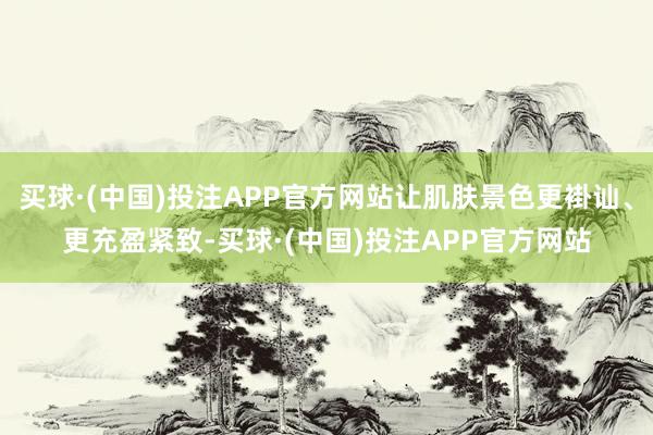 买球·(中国)投注APP官方网站让肌肤景色更褂讪、更充盈紧致-买球·(中国)投注APP官方网站